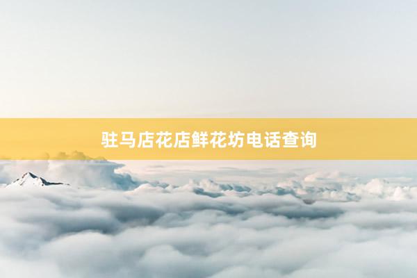 驻马店花店鲜花坊电话查询